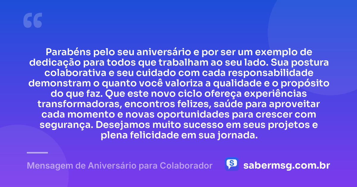Parabéns pelo seu aniversário e por ser um exemplo de dedicação para todos que trabalham ao seu lado. Sua postura colaborativa e seu cuidado com cada responsabilidade demonstram o quanto você valoriza a qualidade e o propósito do que faz. Que este novo ciclo ofereça experiências transformadoras, encontros felizes, saúde para aproveitar cada momento e novas oportunidades para crescer com segurança. Desejamos muito sucesso em seus projetos e plena felicidade em sua jornada. — Mensagem de Aniversário para Colaborador