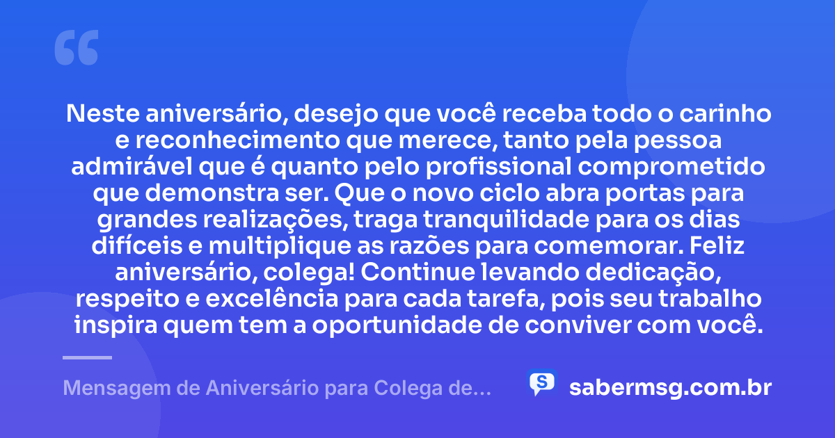 Neste aniversário, desejo que você receba todo o carinho e reconhecimento que merece, tanto pela pessoa admirável que é quanto pelo profissional comprometido que demonstra ser. Que o novo ciclo abra portas para grandes realizações, traga tranquilidade para os dias difíceis e multiplique as razões para comemorar. Feliz aniversário, colega! Continue levando dedicação, respeito e excelência para cada tarefa, pois seu trabalho inspira quem tem a oportunidade de conviver com você. — Mensagem de Aniversário para Colega de Trabalho