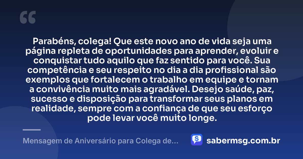 Parabéns, colega! Que este novo ano de vida seja uma página repleta de oportunidades para aprender, evoluir e conquistar tudo aquilo que faz sentido para você. Sua competência e seu respeito no dia a dia profissional são exemplos que fortalecem o trabalho em equipe e tornam a convivência muito mais agradável. Desejo saúde, paz, sucesso e disposição para transformar seus planos em realidade, sempre com a confiança de que seu esforço pode levar você muito longe. — Mensagem de Aniversário para Colega de Trabalho