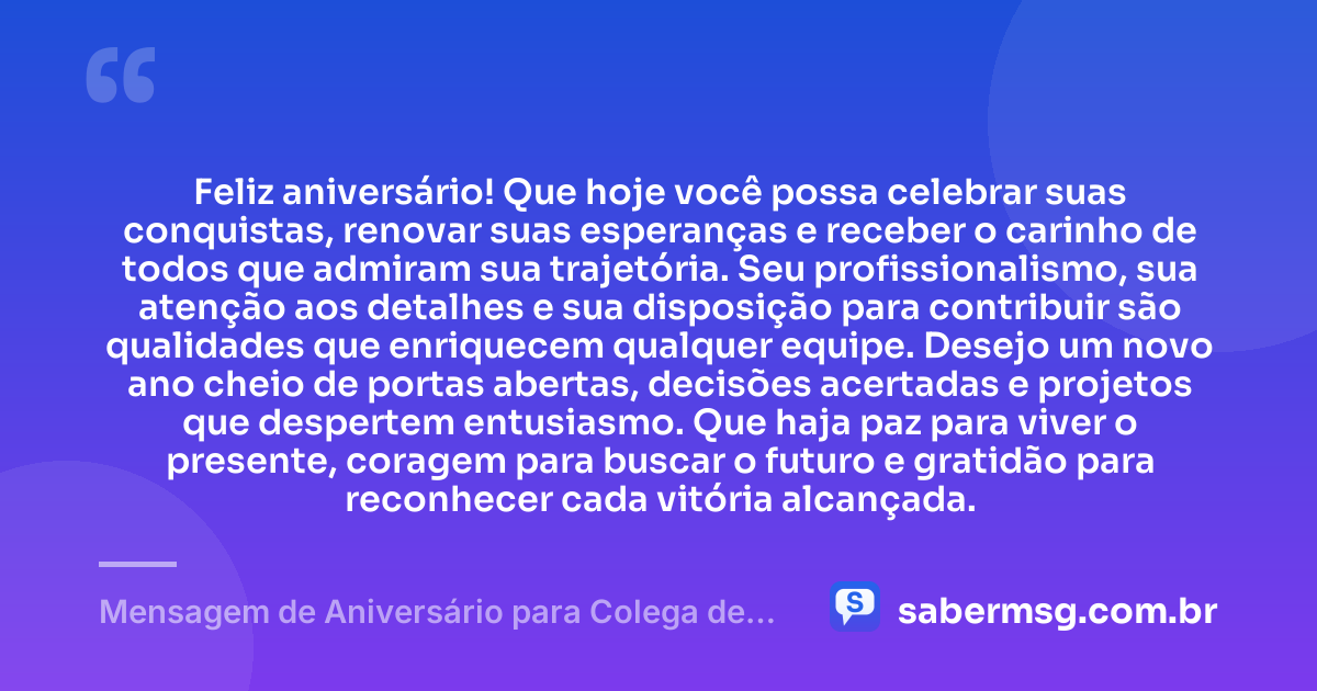 Feliz aniversário! Que hoje você possa celebrar suas conquistas, renovar suas esperanças e receber o carinho de todos que admiram sua trajetória. Seu profissionalismo, sua atenção aos detalhes e sua disposição para contribuir são qualidades que enriquecem qualquer equipe. Desejo um novo ano cheio de portas abertas, decisões acertadas e projetos que despertem entusiasmo. Que haja paz para viver o presente, coragem para buscar o futuro e gratidão para reconhecer cada vitória alcançada. — Mensagem de Aniversário para Colega de Trabalho