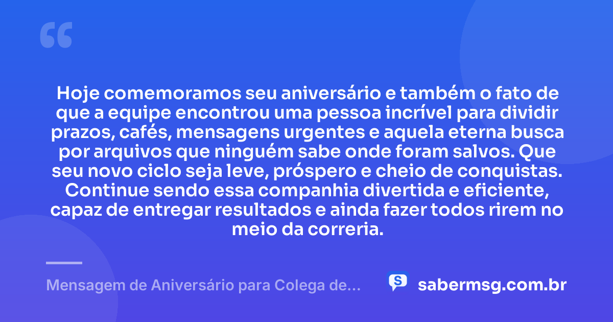 Hoje comemoramos seu aniversário e também o fato de que a equipe encontrou uma pessoa incrível para dividir prazos, cafés, mensagens urgentes e aquela eterna busca por arquivos que ninguém sabe onde foram salvos. Que seu novo ciclo seja leve, próspero e cheio de conquistas. Continue sendo essa companhia divertida e eficiente, capaz de entregar resultados e ainda fazer todos rirem no meio da correria. — Mensagem de Aniversário para Colega de Trabalho Engraçada