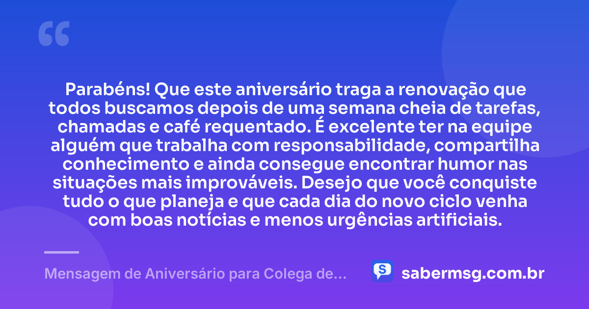 Parabéns! Que este aniversário traga a renovação que todos buscamos depois de uma semana cheia de tarefas, chamadas e café requentado. É excelente ter na equipe alguém que trabalha com responsabilidade, compartilha conhecimento e ainda consegue encontrar humor nas situações mais improváveis. Desejo que você conquiste tudo o que planeja e que cada dia do novo ciclo venha com boas notícias e menos urgências artificiais. — Mensagem de Aniversário para Colega de Trabalho Engraçada