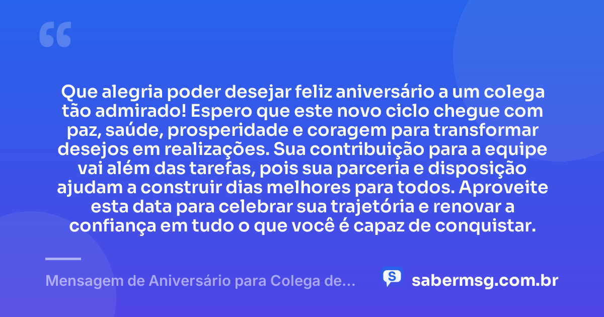 Que alegria poder desejar feliz aniversário a um colega tão admirado! Espero que este novo ciclo chegue com paz, saúde, prosperidade e coragem para transformar desejos em realizações. Sua contribuição para a equipe vai além das tarefas, pois sua parceria e disposição ajudam a construir dias melhores para todos. Aproveite esta data para celebrar sua trajetória e renovar a confiança em tudo o que você é capaz de conquistar. — Mensagem de Aniversário para Colega de Trabalho WhatsApp