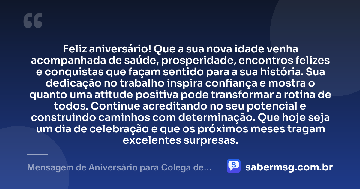 Feliz aniversário! Que a sua nova idade venha acompanhada de saúde, prosperidade, encontros felizes e conquistas que façam sentido para a sua história. Sua dedicação no trabalho inspira confiança e mostra o quanto uma atitude positiva pode transformar a rotina de todos. Continue acreditando no seu potencial e construindo caminhos com determinação. Que hoje seja um dia de celebração e que os próximos meses tragam excelentes surpresas. — Mensagem de Aniversário para Colega de Trabalho WhatsApp