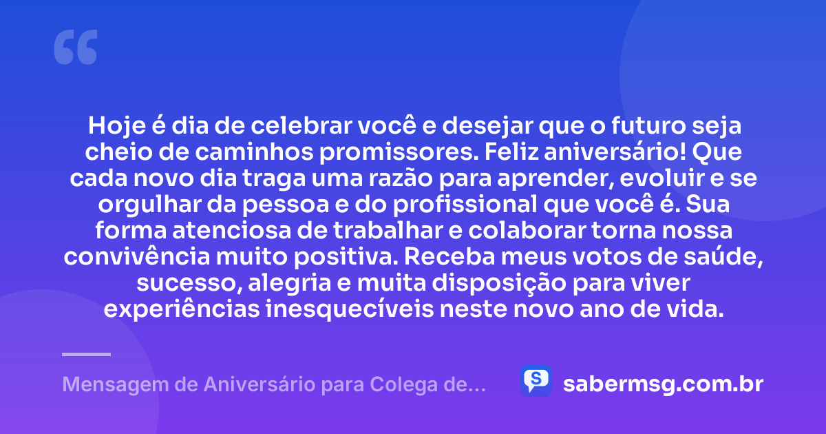 Hoje é dia de celebrar você e desejar que o futuro seja cheio de caminhos promissores. Feliz aniversário! Que cada novo dia traga uma razão para aprender, evoluir e se orgulhar da pessoa e do profissional que você é. Sua forma atenciosa de trabalhar e colaborar torna nossa convivência muito positiva. Receba meus votos de saúde, sucesso, alegria e muita disposição para viver experiências inesquecíveis neste novo ano de vida. — Mensagem de Aniversário para Colega de Trabalho WhatsApp