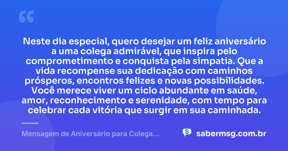 Neste dia especial, quero desejar um feliz aniversário a uma colega admirável, que inspira pelo comprometimento e conquista pela simpatia. Que a vida recompense sua dedicação com caminhos prósperos, encontros felizes e novas possibilidades. Você merece viver um ciclo abundante em saúde, amor, reconhecimento e serenidade, com tempo para celebrar cada vitória que surgir em sua caminhada. — Mensagem de Aniversário para Colega Especial