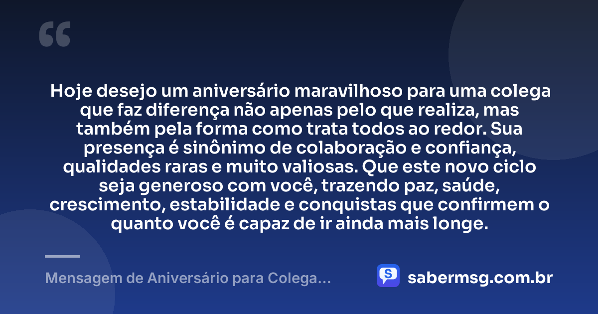 Hoje desejo um aniversário maravilhoso para uma colega que faz diferença não apenas pelo que realiza, mas também pela forma como trata todos ao redor. Sua presença é sinônimo de colaboração e confiança, qualidades raras e muito valiosas. Que este novo ciclo seja generoso com você, trazendo paz, saúde, crescimento, estabilidade e conquistas que confirmem o quanto você é capaz de ir ainda mais longe. — Mensagem de Aniversário para Colega Especial