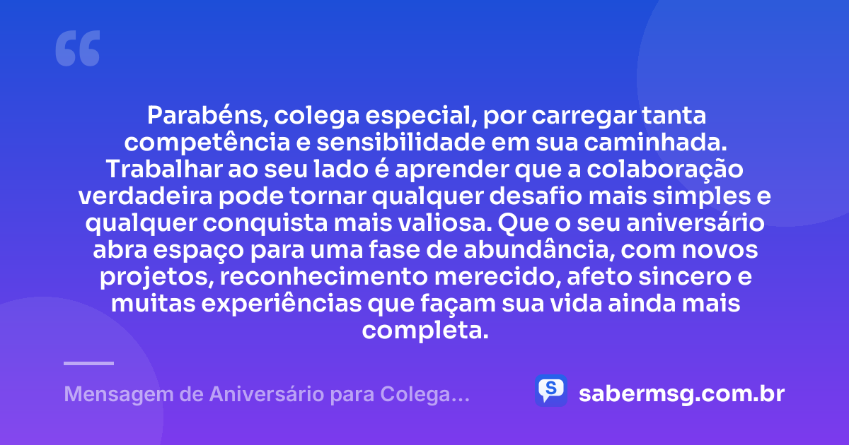 Parabéns, colega especial, por carregar tanta competência e sensibilidade em sua caminhada. Trabalhar ao seu lado é aprender que a colaboração verdadeira pode tornar qualquer desafio mais simples e qualquer conquista mais valiosa. Que o seu aniversário abra espaço para uma fase de abundância, com novos projetos, reconhecimento merecido, afeto sincero e muitas experiências que façam sua vida ainda mais completa. — Mensagem de Aniversário para Colega Especial