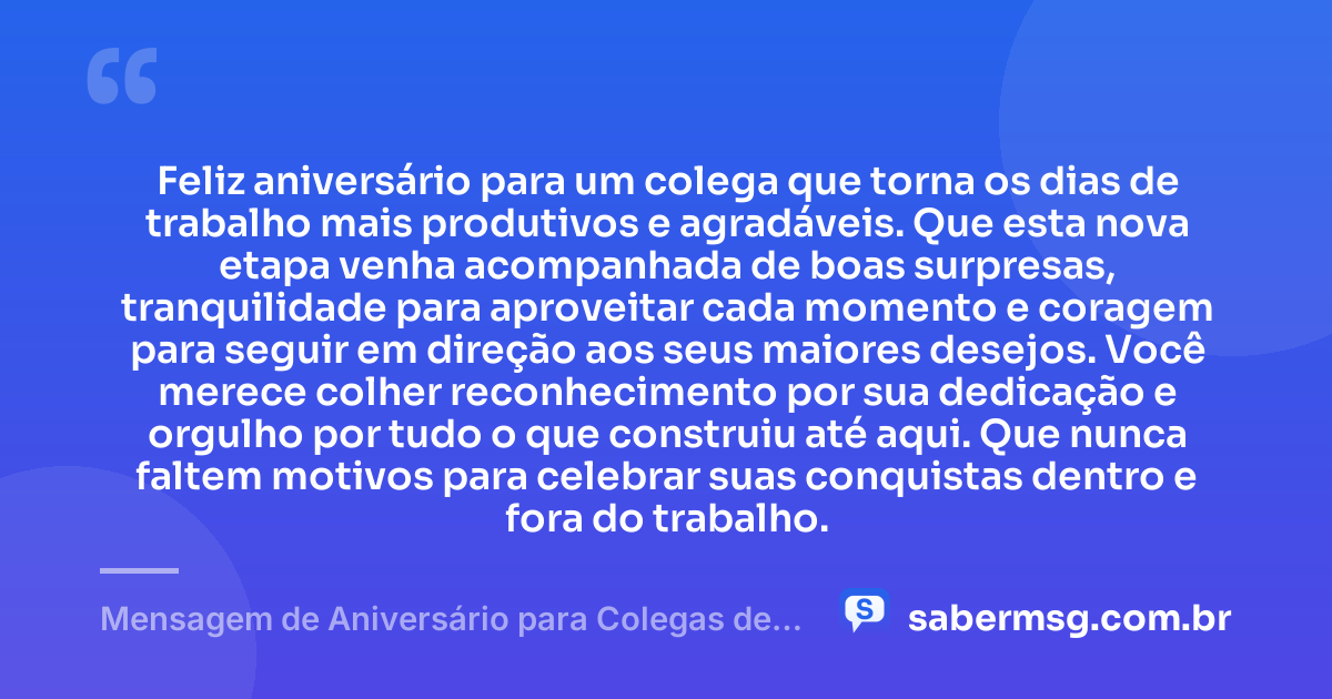 Feliz aniversário para um colega que torna os dias de trabalho mais produtivos e agradáveis. Que esta nova etapa venha acompanhada de boas surpresas, tranquilidade para aproveitar cada momento e coragem para seguir em direção aos seus maiores desejos. Você merece colher reconhecimento por sua dedicação e orgulho por tudo o que construiu até aqui. Que nunca faltem motivos para celebrar suas conquistas dentro e fora do trabalho. — Mensagem de Aniversário para Colegas de Trabalho