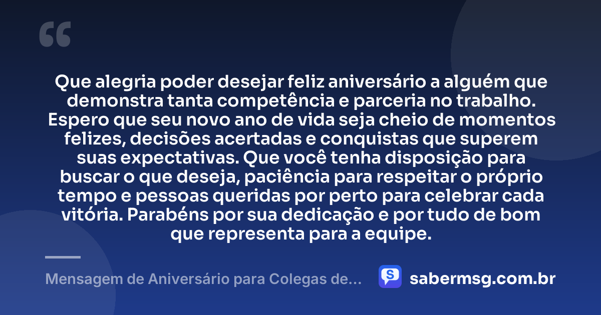 Que alegria poder desejar feliz aniversário a alguém que demonstra tanta competência e parceria no trabalho. Espero que seu novo ano de vida seja cheio de momentos felizes, decisões acertadas e conquistas que superem suas expectativas. Que você tenha disposição para buscar o que deseja, paciência para respeitar o próprio tempo e pessoas queridas por perto para celebrar cada vitória. Parabéns por sua dedicação e por tudo de bom que representa para a equipe. — Mensagem de Aniversário para Colegas de Trabalho