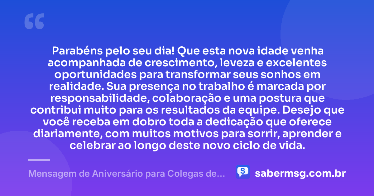 Parabéns pelo seu dia! Que esta nova idade venha acompanhada de crescimento, leveza e excelentes oportunidades para transformar seus sonhos em realidade. Sua presença no trabalho é marcada por responsabilidade, colaboração e uma postura que contribui muito para os resultados da equipe. Desejo que você receba em dobro toda a dedicação que oferece diariamente, com muitos motivos para sorrir, aprender e celebrar ao longo deste novo ciclo de vida. — Mensagem de Aniversário para Colegas de Trabalho