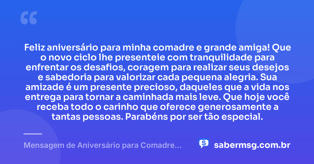 Feliz aniversário para minha comadre e grande amiga! Que o novo ciclo lhe presenteie com tranquilidade para enfrentar os desafios, coragem para realizar seus desejos e sabedoria para valorizar cada pequena alegria. Sua amizade é um presente precioso, daqueles que a vida nos entrega para tornar a caminhada mais leve. Que hoje você receba todo o carinho que oferece generosamente a tantas pessoas. Parabéns por ser tão especial. — Mensagem de Aniversário para Comadre Amiga