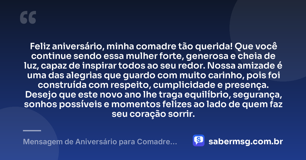 Feliz aniversário, minha comadre tão querida! Que você continue sendo essa mulher forte, generosa e cheia de luz, capaz de inspirar todos ao seu redor. Nossa amizade é uma das alegrias que guardo com muito carinho, pois foi construída com respeito, cumplicidade e presença. Desejo que este novo ano lhe traga equilíbrio, segurança, sonhos possíveis e momentos felizes ao lado de quem faz seu coração sorrir. — Mensagem de Aniversário para Comadre Amiga