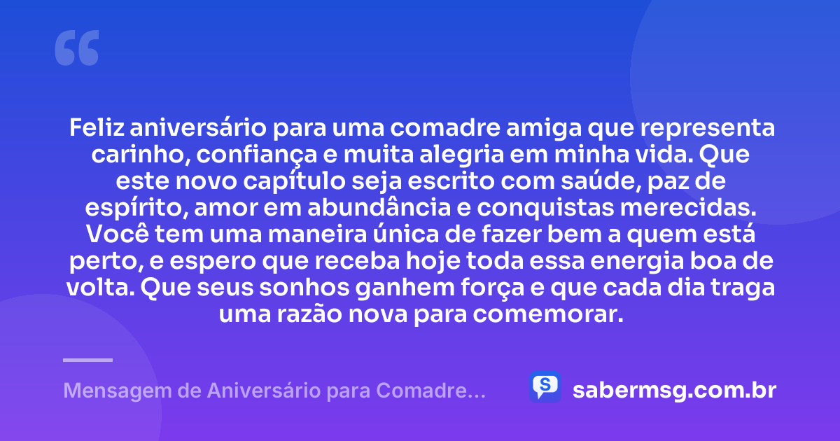 Feliz aniversário para uma comadre amiga que representa carinho, confiança e muita alegria em minha vida. Que este novo capítulo seja escrito com saúde, paz de espírito, amor em abundância e conquistas merecidas. Você tem uma maneira única de fazer bem a quem está perto, e espero que receba hoje toda essa energia boa de volta. Que seus sonhos ganhem força e que cada dia traga uma razão nova para comemorar. — Mensagem de Aniversário para Comadre Amiga
