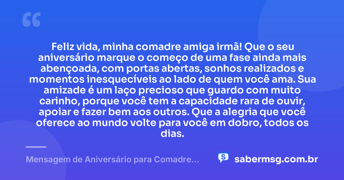 Feliz vida, minha comadre amiga irmã! Que o seu aniversário marque o começo de uma fase ainda mais abençoada, com portas abertas, sonhos realizados e momentos inesquecíveis ao lado de quem você ama. Sua amizade é um laço precioso que guardo com muito carinho, porque você tem a capacidade rara de ouvir, apoiar e fazer bem aos outros. Que a alegria que você oferece ao mundo volte para você em dobro, todos os dias. — Mensagem de Aniversário para Comadre Amiga Irmã