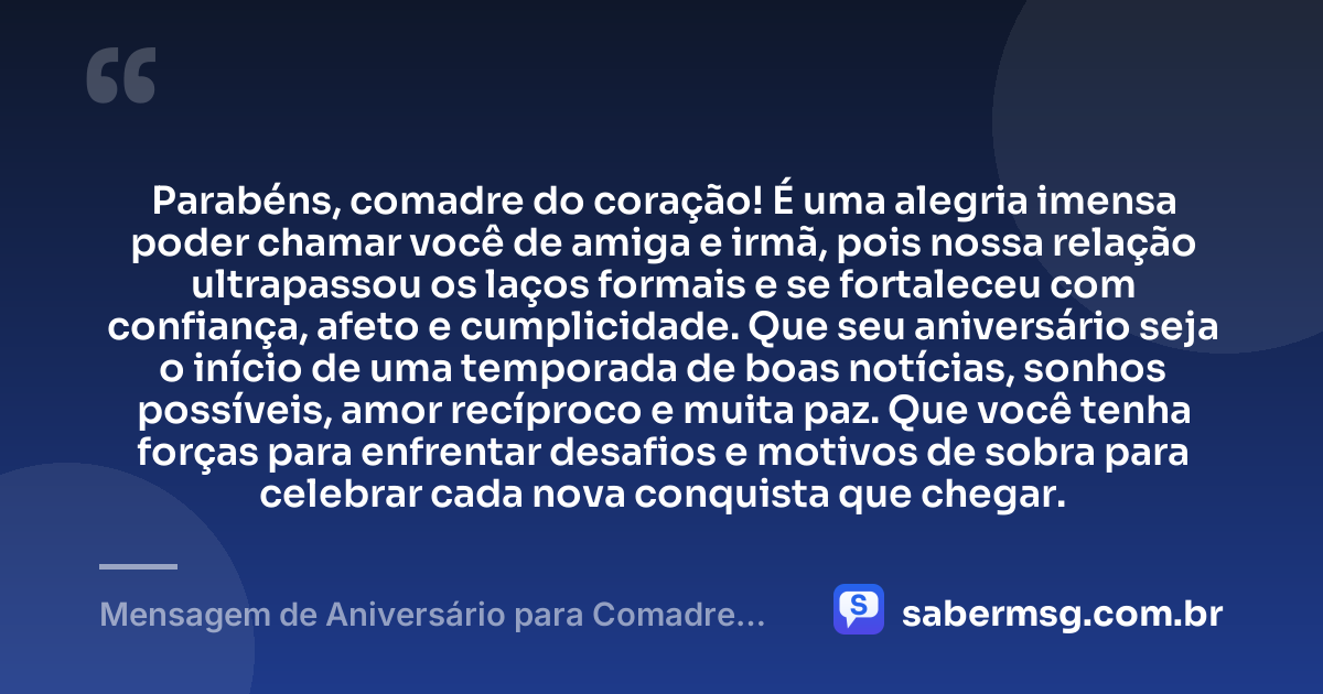 Parabéns, comadre do coração! É uma alegria imensa poder chamar você de amiga e irmã, pois nossa relação ultrapassou os laços formais e se fortaleceu com confiança, afeto e cumplicidade. Que seu aniversário seja o início de uma temporada de boas notícias, sonhos possíveis, amor recíproco e muita paz. Que você tenha forças para enfrentar desafios e motivos de sobra para celebrar cada nova conquista que chegar. — Mensagem de Aniversário para Comadre Amiga Irmã