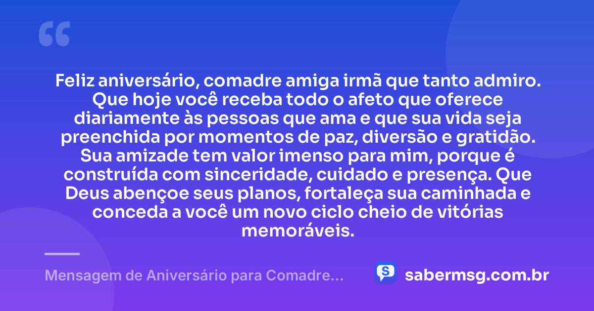 Feliz aniversário, comadre amiga irmã que tanto admiro. Que hoje você receba todo o afeto que oferece diariamente às pessoas que ama e que sua vida seja preenchida por momentos de paz, diversão e gratidão. Sua amizade tem valor imenso para mim, porque é construída com sinceridade, cuidado e presença. Que Deus abençoe seus planos, fortaleça sua caminhada e conceda a você um novo ciclo cheio de vitórias memoráveis. — Mensagem de Aniversário para Comadre Amiga Irmã