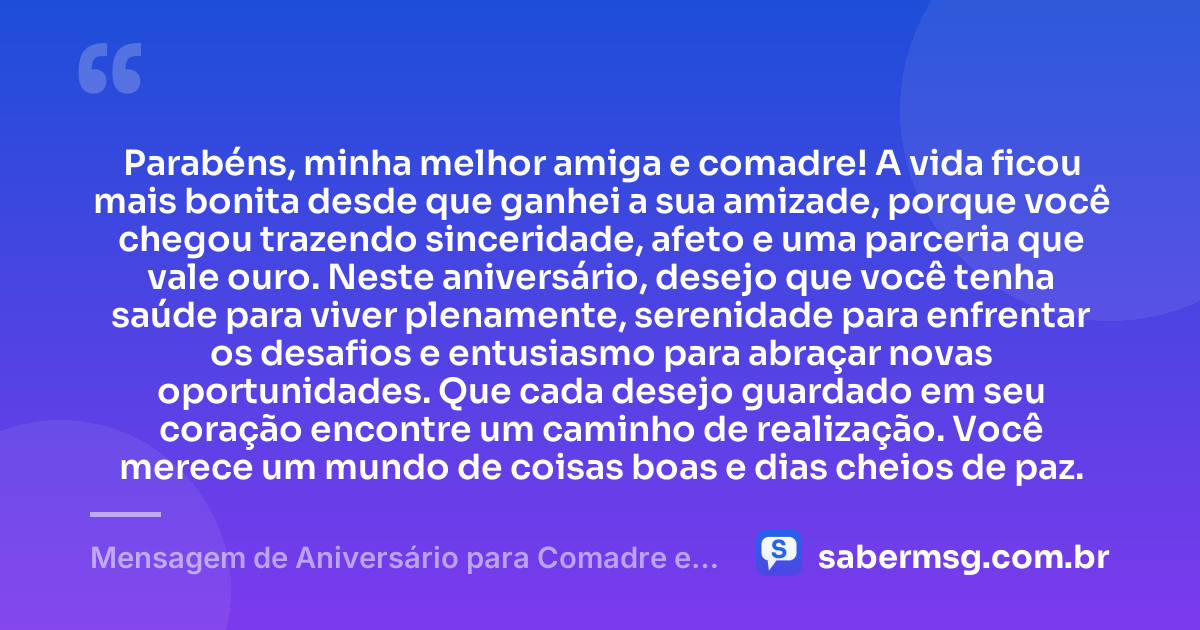 Parabéns, minha melhor amiga e comadre! A vida ficou mais bonita desde que ganhei a sua amizade, porque você chegou trazendo sinceridade, afeto e uma parceria que vale ouro. Neste aniversário, desejo que você tenha saúde para viver plenamente, serenidade para enfrentar os desafios e entusiasmo para abraçar novas oportunidades. Que cada desejo guardado em seu coração encontre um caminho de realização. Você merece um mundo de coisas boas e dias cheios de paz. — Mensagem de Aniversário para Comadre e Melhor Amiga