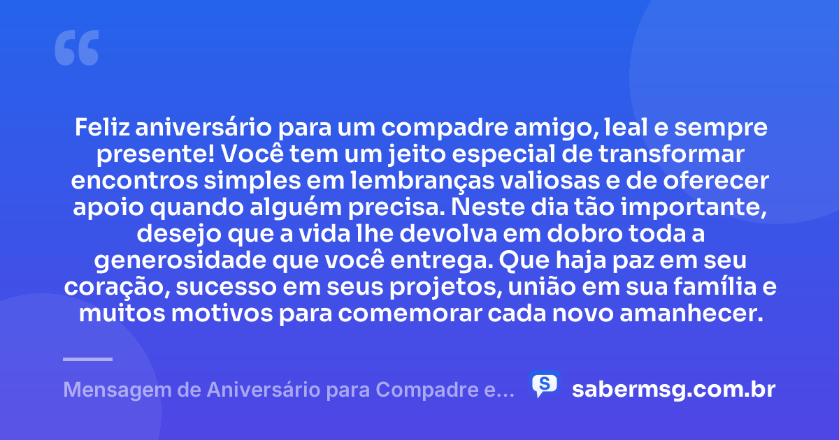Feliz aniversário para um compadre amigo, leal e sempre presente! Você tem um jeito especial de transformar encontros simples em lembranças valiosas e de oferecer apoio quando alguém precisa. Neste dia tão importante, desejo que a vida lhe devolva em dobro toda a generosidade que você entrega. Que haja paz em seu coração, sucesso em seus projetos, união em sua família e muitos motivos para comemorar cada novo amanhecer. — Mensagem de Aniversário para Compadre e Amigo