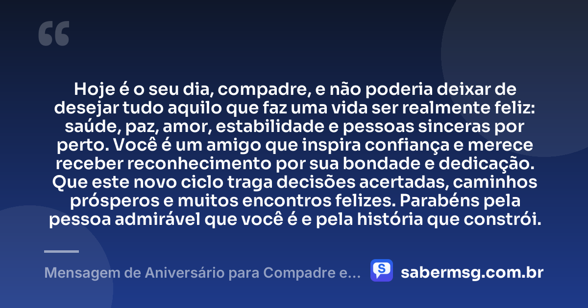 Hoje é o seu dia, compadre, e não poderia deixar de desejar tudo aquilo que faz uma vida ser realmente feliz: saúde, paz, amor, estabilidade e pessoas sinceras por perto. Você é um amigo que inspira confiança e merece receber reconhecimento por sua bondade e dedicação. Que este novo ciclo traga decisões acertadas, caminhos prósperos e muitos encontros felizes. Parabéns pela pessoa admirável que você é e pela história que constrói. — Mensagem de Aniversário para Compadre e Amigo