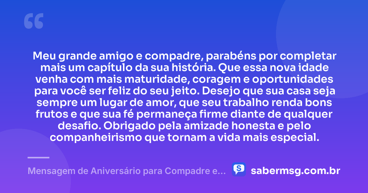 Meu grande amigo e compadre, parabéns por completar mais um capítulo da sua história. Que essa nova idade venha com mais maturidade, coragem e oportunidades para você ser feliz do seu jeito. Desejo que sua casa seja sempre um lugar de amor, que seu trabalho renda bons frutos e que sua fé permaneça firme diante de qualquer desafio. Obrigado pela amizade honesta e pelo companheirismo que tornam a vida mais especial. — Mensagem de Aniversário para Compadre e Amigo