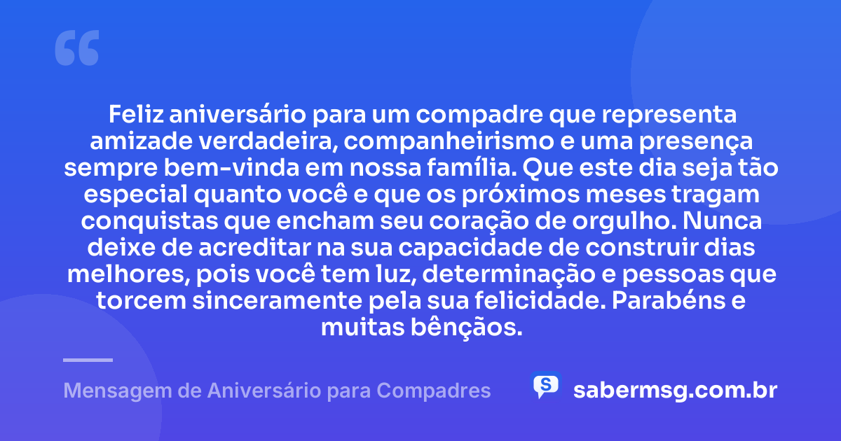 Feliz aniversário para um compadre que representa amizade verdadeira, companheirismo e uma presença sempre bem-vinda em nossa família. Que este dia seja tão especial quanto você e que os próximos meses tragam conquistas que encham seu coração de orgulho. Nunca deixe de acreditar na sua capacidade de construir dias melhores, pois você tem luz, determinação e pessoas que torcem sinceramente pela sua felicidade. Parabéns e muitas bênçãos. — Mensagem de Aniversário para Compadres