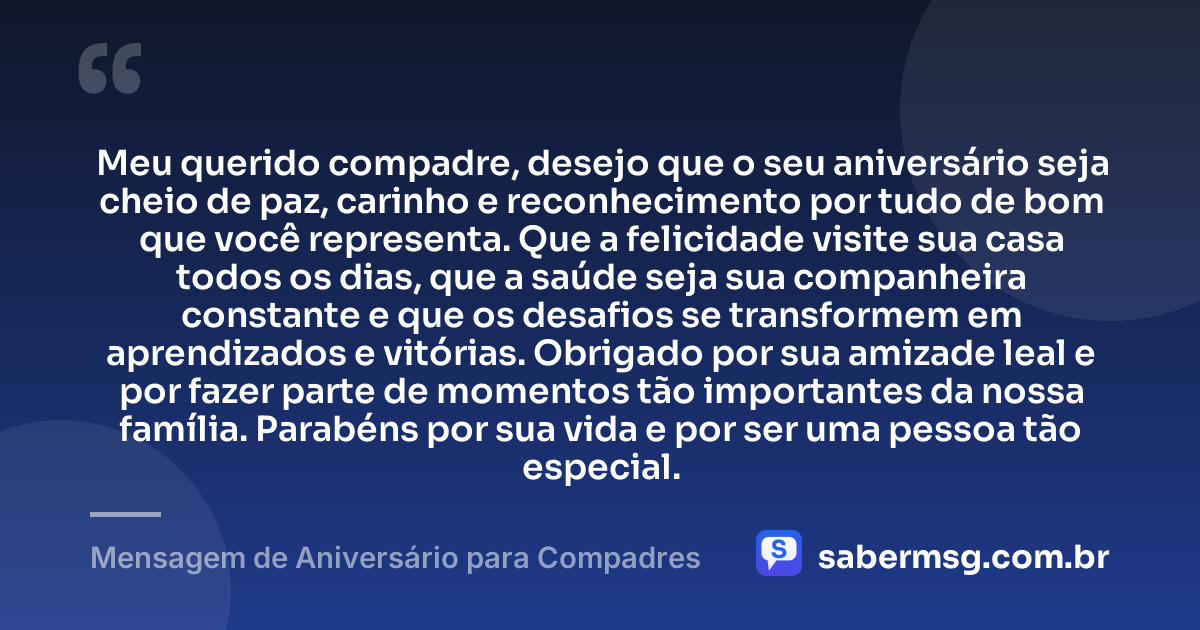 Meu querido compadre, desejo que o seu aniversário seja cheio de paz, carinho e reconhecimento por tudo de bom que você representa. Que a felicidade visite sua casa todos os dias, que a saúde seja sua companheira constante e que os desafios se transformem em aprendizados e vitórias. Obrigado por sua amizade leal e por fazer parte de momentos tão importantes da nossa família. Parabéns por sua vida e por ser uma pessoa tão especial. — Mensagem de Aniversário para Compadres