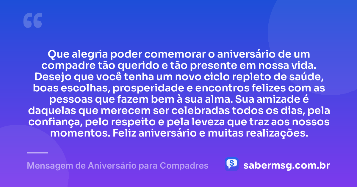Que alegria poder comemorar o aniversário de um compadre tão querido e tão presente em nossa vida. Desejo que você tenha um novo ciclo repleto de saúde, boas escolhas, prosperidade e encontros felizes com as pessoas que fazem bem à sua alma. Sua amizade é daquelas que merecem ser celebradas todos os dias, pela confiança, pelo respeito e pela leveza que traz aos nossos momentos. Feliz aniversário e muitas realizações. — Mensagem de Aniversário para Compadres