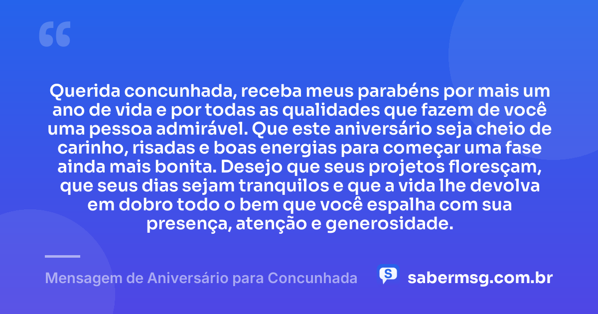 Querida concunhada, receba meus parabéns por mais um ano de vida e por todas as qualidades que fazem de você uma pessoa admirável. Que este aniversário seja cheio de carinho, risadas e boas energias para começar uma fase ainda mais bonita. Desejo que seus projetos floresçam, que seus dias sejam tranquilos e que a vida lhe devolva em dobro todo o bem que você espalha com sua presença, atenção e generosidade. — Mensagem de Aniversário para Concunhada