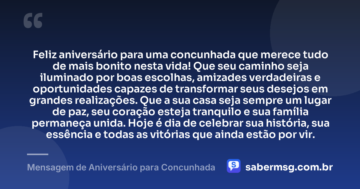 Feliz aniversário para uma concunhada que merece tudo de mais bonito nesta vida! Que seu caminho seja iluminado por boas escolhas, amizades verdadeiras e oportunidades capazes de transformar seus desejos em grandes realizações. Que a sua casa seja sempre um lugar de paz, seu coração esteja tranquilo e sua família permaneça unida. Hoje é dia de celebrar sua história, sua essência e todas as vitórias que ainda estão por vir. — Mensagem de Aniversário para Concunhada
