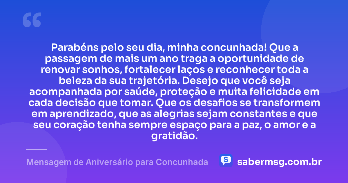 Parabéns pelo seu dia, minha concunhada! Que a passagem de mais um ano traga a oportunidade de renovar sonhos, fortalecer laços e reconhecer toda a beleza da sua trajetória. Desejo que você seja acompanhada por saúde, proteção e muita felicidade em cada decisão que tomar. Que os desafios se transformem em aprendizado, que as alegrias sejam constantes e que seu coração tenha sempre espaço para a paz, o amor e a gratidão. — Mensagem de Aniversário para Concunhada