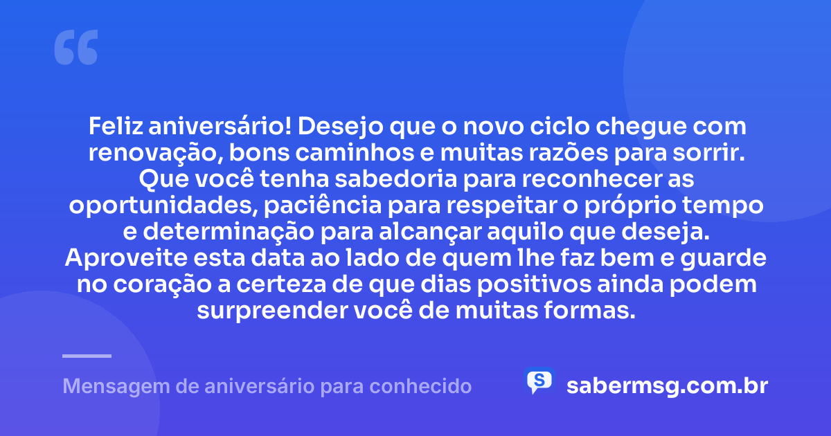 Feliz aniversário! Desejo que o novo ciclo chegue com renovação, bons caminhos e muitas razões para sorrir. Que você tenha sabedoria para reconhecer as oportunidades, paciência para respeitar o próprio tempo e determinação para alcançar aquilo que deseja. Aproveite esta data ao lado de quem lhe faz bem e guarde no coração a certeza de que dias positivos ainda podem surpreender você de muitas formas. — Mensagem de aniversário para conhecido