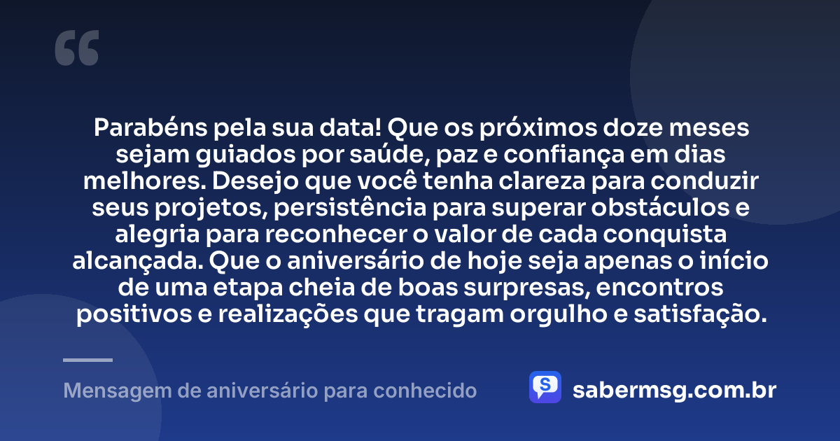 Parabéns pela sua data! Que os próximos doze meses sejam guiados por saúde, paz e confiança em dias melhores. Desejo que você tenha clareza para conduzir seus projetos, persistência para superar obstáculos e alegria para reconhecer o valor de cada conquista alcançada. Que o aniversário de hoje seja apenas o início de uma etapa cheia de boas surpresas, encontros positivos e realizações que tragam orgulho e satisfação. — Mensagem de aniversário para conhecido
