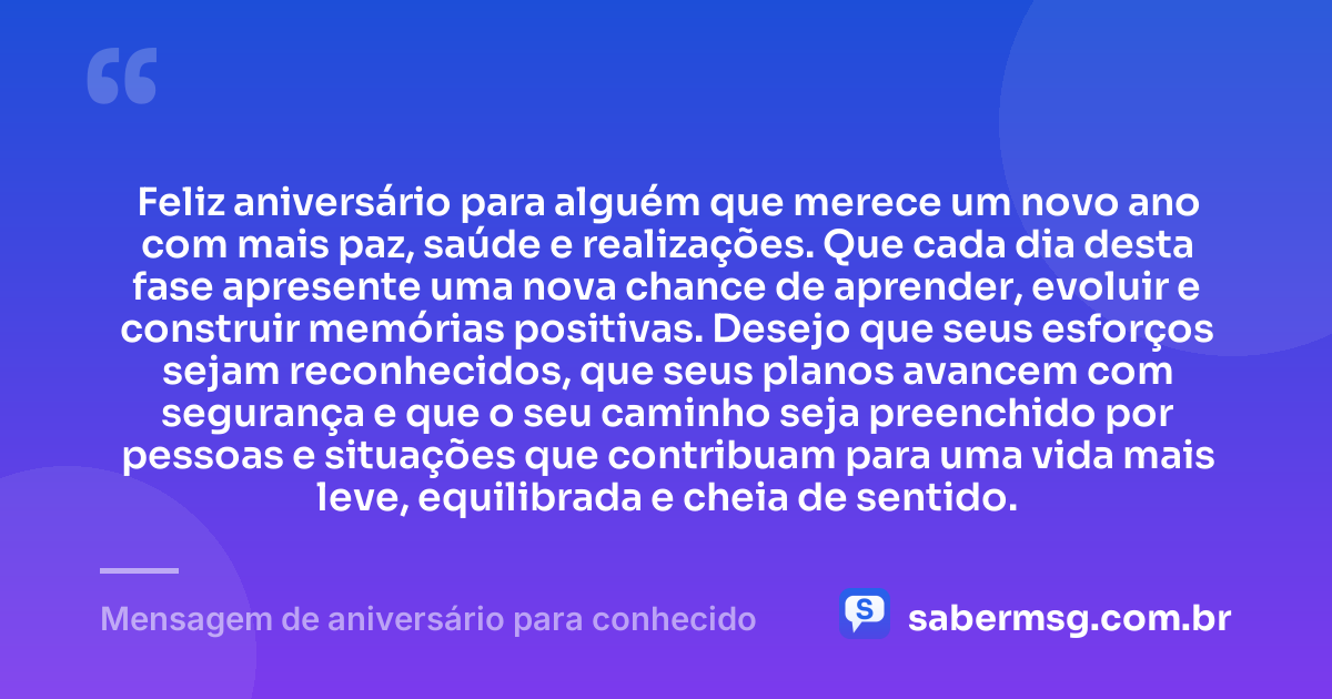 Feliz aniversário para alguém que merece um novo ano com mais paz, saúde e realizações. Que cada dia desta fase apresente uma nova chance de aprender, evoluir e construir memórias positivas. Desejo que seus esforços sejam reconhecidos, que seus planos avancem com segurança e que o seu caminho seja preenchido por pessoas e situações que contribuam para uma vida mais leve, equilibrada e cheia de sentido. — Mensagem de aniversário para conhecido