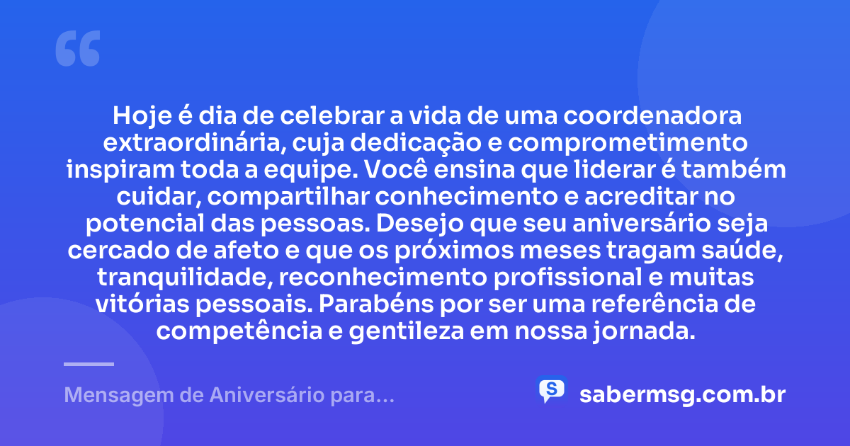 Hoje é dia de celebrar a vida de uma coordenadora extraordinária, cuja dedicação e comprometimento inspiram toda a equipe. Você ensina que liderar é também cuidar, compartilhar conhecimento e acreditar no potencial das pessoas. Desejo que seu aniversário seja cercado de afeto e que os próximos meses tragam saúde, tranquilidade, reconhecimento profissional e muitas vitórias pessoais. Parabéns por ser uma referência de competência e gentileza em nossa jornada. — Mensagem de Aniversário para Coordenadora