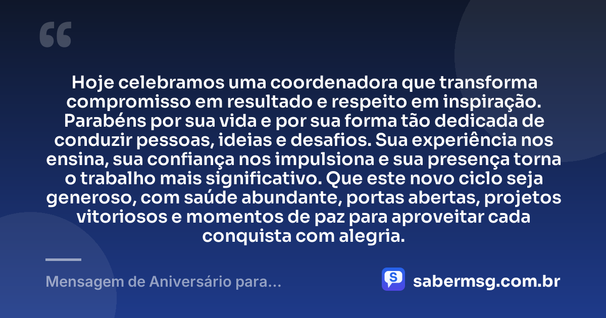 Hoje celebramos uma coordenadora que transforma compromisso em resultado e respeito em inspiração. Parabéns por sua vida e por sua forma tão dedicada de conduzir pessoas, ideias e desafios. Sua experiência nos ensina, sua confiança nos impulsiona e sua presença torna o trabalho mais significativo. Que este novo ciclo seja generoso, com saúde abundante, portas abertas, projetos vitoriosos e momentos de paz para aproveitar cada conquista com alegria. — Mensagem de Aniversário para Coordenadora