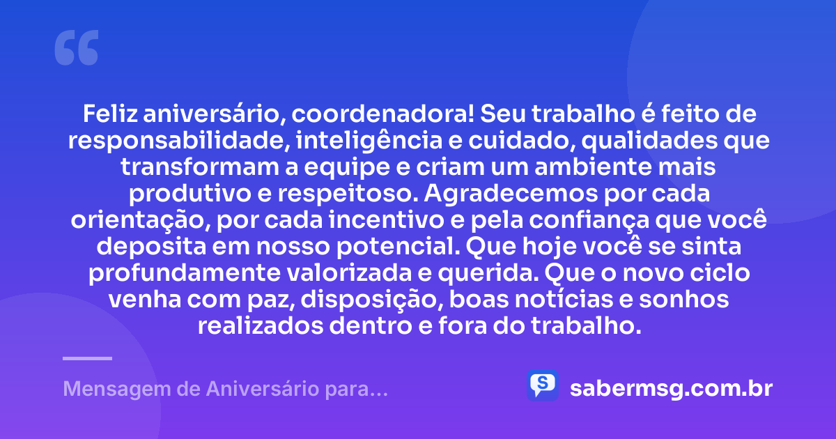 Feliz aniversário, coordenadora! Seu trabalho é feito de responsabilidade, inteligência e cuidado, qualidades que transformam a equipe e criam um ambiente mais produtivo e respeitoso. Agradecemos por cada orientação, por cada incentivo e pela confiança que você deposita em nosso potencial. Que hoje você se sinta profundamente valorizada e querida. Que o novo ciclo venha com paz, disposição, boas notícias e sonhos realizados dentro e fora do trabalho. — Mensagem de Aniversário para Coordenadora