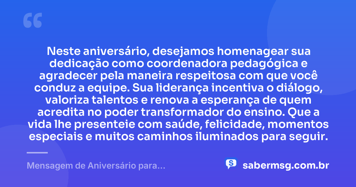 Neste aniversário, desejamos homenagear sua dedicação como coordenadora pedagógica e agradecer pela maneira respeitosa com que você conduz a equipe. Sua liderança incentiva o diálogo, valoriza talentos e renova a esperança de quem acredita no poder transformador do ensino. Que a vida lhe presenteie com saúde, felicidade, momentos especiais e muitos caminhos iluminados para seguir. — Mensagem de Aniversário para Coordenadora Pedagógica