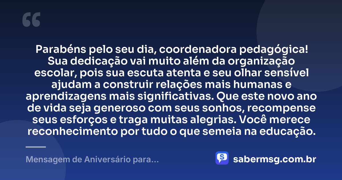 Parabéns pelo seu dia, coordenadora pedagógica! Sua dedicação vai muito além da organização escolar, pois sua escuta atenta e seu olhar sensível ajudam a construir relações mais humanas e aprendizagens mais significativas. Que este novo ano de vida seja generoso com seus sonhos, recompense seus esforços e traga muitas alegrias. Você merece reconhecimento por tudo o que semeia na educação. — Mensagem de Aniversário para Coordenadora Pedagógica