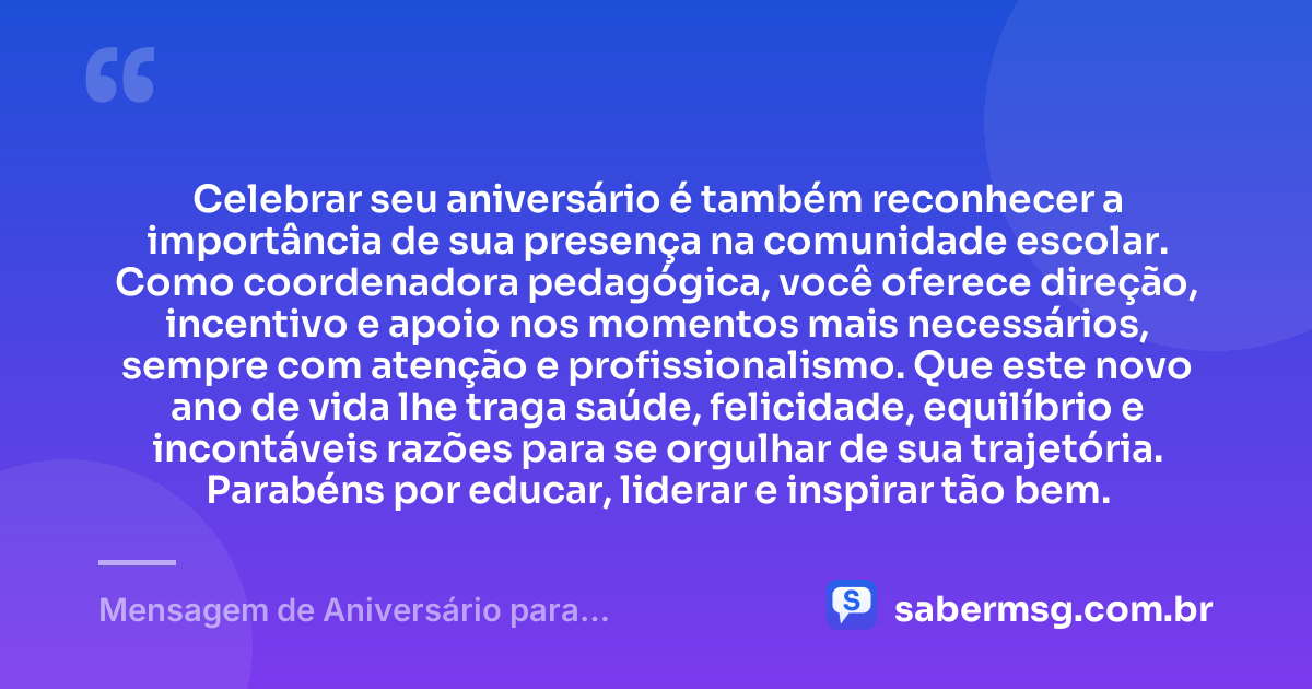 Celebrar seu aniversário é também reconhecer a importância de sua presença na comunidade escolar. Como coordenadora pedagógica, você oferece direção, incentivo e apoio nos momentos mais necessários, sempre com atenção e profissionalismo. Que este novo ano de vida lhe traga saúde, felicidade, equilíbrio e incontáveis razões para se orgulhar de sua trajetória. Parabéns por educar, liderar e inspirar tão bem. — Mensagem de Aniversário para Coordenadora Pedagógica