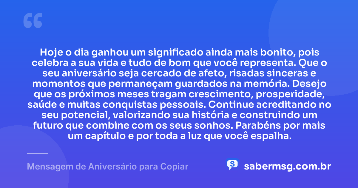 Hoje o dia ganhou um significado ainda mais bonito, pois celebra a sua vida e tudo de bom que você representa. Que o seu aniversário seja cercado de afeto, risadas sinceras e momentos que permaneçam guardados na memória. Desejo que os próximos meses tragam crescimento, prosperidade, saúde e muitas conquistas pessoais. Continue acreditando no seu potencial, valorizando sua história e construindo um futuro que combine com os seus sonhos. Parabéns por mais um capítulo e por toda a luz que você espalha. — Mensagem de Aniversário para Copiar