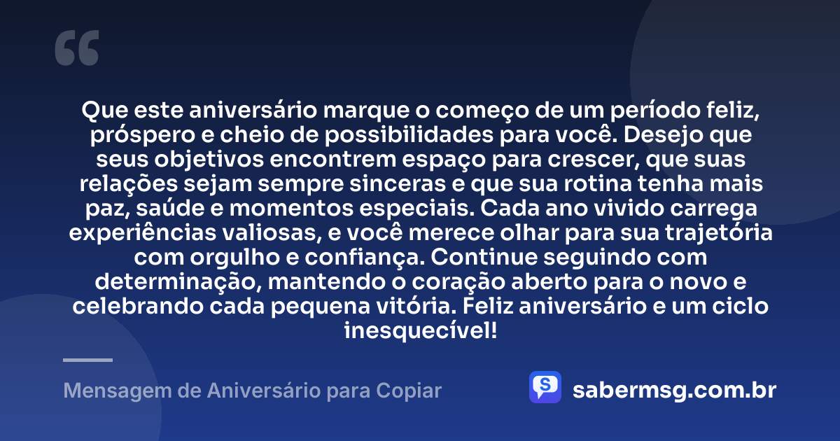 Que este aniversário marque o começo de um período feliz, próspero e cheio de possibilidades para você. Desejo que seus objetivos encontrem espaço para crescer, que suas relações sejam sempre sinceras e que sua rotina tenha mais paz, saúde e momentos especiais. Cada ano vivido carrega experiências valiosas, e você merece olhar para sua trajetória com orgulho e confiança. Continue seguindo com determinação, mantendo o coração aberto para o novo e celebrando cada pequena vitória. Feliz aniversário e um ciclo inesquecível! — Mensagem de Aniversário para Copiar