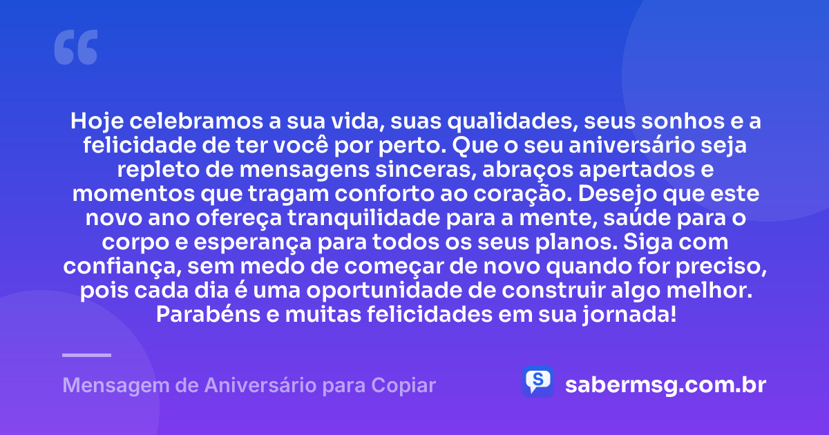 Hoje celebramos a sua vida, suas qualidades, seus sonhos e a felicidade de ter você por perto. Que o seu aniversário seja repleto de mensagens sinceras, abraços apertados e momentos que tragam conforto ao coração. Desejo que este novo ano ofereça tranquilidade para a mente, saúde para o corpo e esperança para todos os seus planos. Siga com confiança, sem medo de começar de novo quando for preciso, pois cada dia é uma oportunidade de construir algo melhor. Parabéns e muitas felicidades em sua jornada! — Mensagem de Aniversário para Copiar