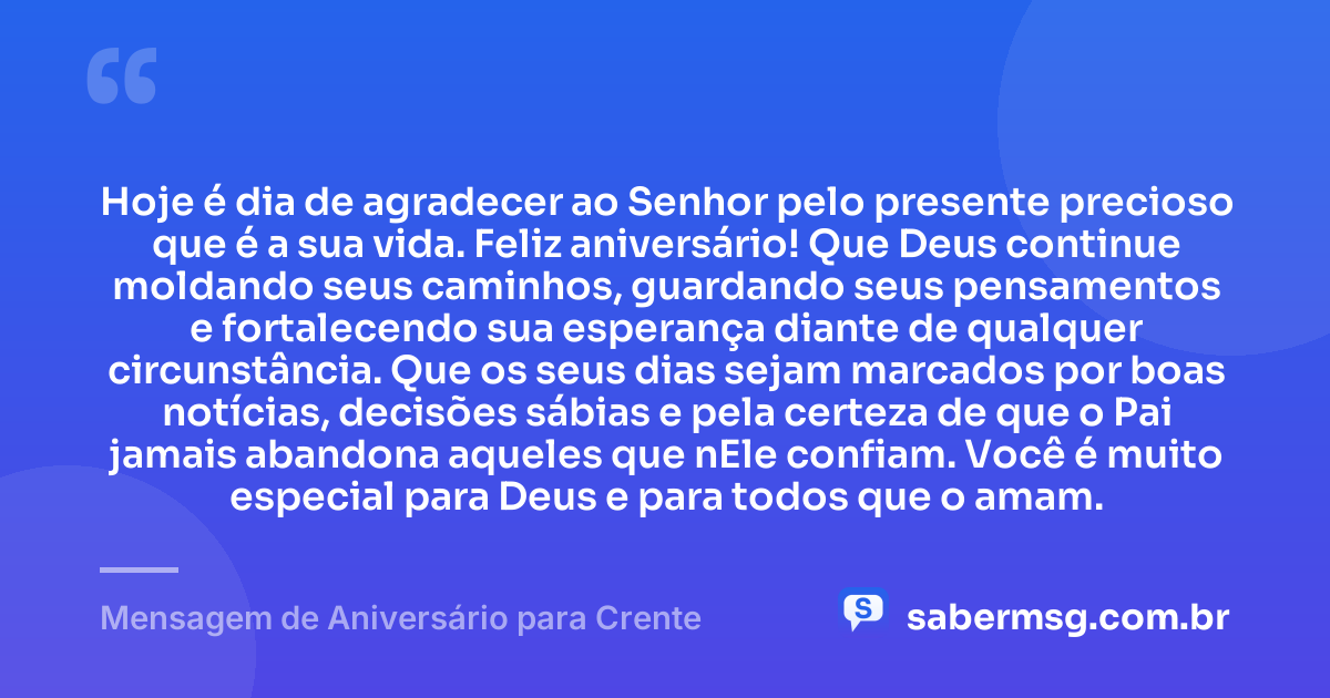 Hoje é dia de agradecer ao Senhor pelo presente precioso que é a sua vida. Feliz aniversário! Que Deus continue moldando seus caminhos, guardando seus pensamentos e fortalecendo sua esperança diante de qualquer circunstância. Que os seus dias sejam marcados por boas notícias, decisões sábias e pela certeza de que o Pai jamais abandona aqueles que nEle confiam. Você é muito especial para Deus e para todos que o amam. — Mensagem de Aniversário para Crente