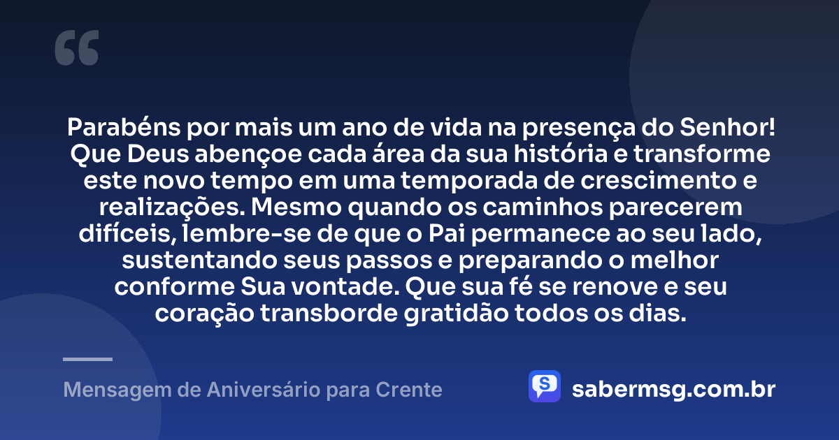 Parabéns por mais um ano de vida na presença do Senhor! Que Deus abençoe cada área da sua história e transforme este novo tempo em uma temporada de crescimento e realizações. Mesmo quando os caminhos parecerem difíceis, lembre-se de que o Pai permanece ao seu lado, sustentando seus passos e preparando o melhor conforme Sua vontade. Que sua fé se renove e seu coração transborde gratidão todos os dias. — Mensagem de Aniversário para Crente