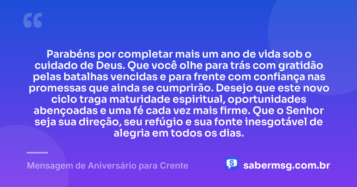 Parabéns por completar mais um ano de vida sob o cuidado de Deus. Que você olhe para trás com gratidão pelas batalhas vencidas e para frente com confiança nas promessas que ainda se cumprirão. Desejo que este novo ciclo traga maturidade espiritual, oportunidades abençoadas e uma fé cada vez mais firme. Que o Senhor seja sua direção, seu refúgio e sua fonte inesgotável de alegria em todos os dias. — Mensagem de Aniversário para Crente