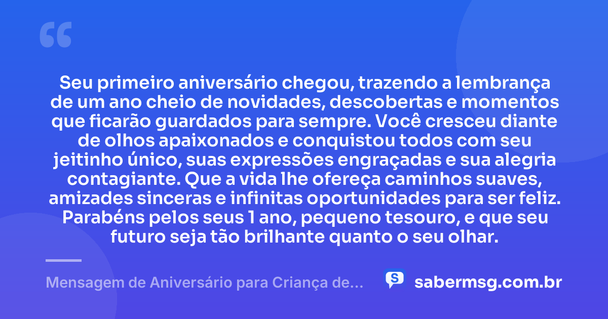 Seu primeiro aniversário chegou, trazendo a lembrança de um ano cheio de novidades, descobertas e momentos que ficarão guardados para sempre. Você cresceu diante de olhos apaixonados e conquistou todos com seu jeitinho único, suas expressões engraçadas e sua alegria contagiante. Que a vida lhe ofereça caminhos suaves, amizades sinceras e infinitas oportunidades para ser feliz. Parabéns pelos seus 1 ano, pequeno tesouro, e que seu futuro seja tão brilhante quanto o seu olhar. — Mensagem de Aniversário para Criança de 1 Ano