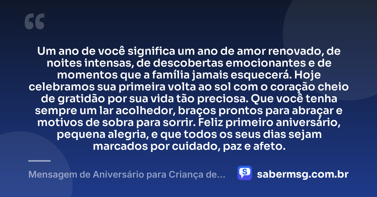 Um ano de você significa um ano de amor renovado, de noites intensas, de descobertas emocionantes e de momentos que a família jamais esquecerá. Hoje celebramos sua primeira volta ao sol com o coração cheio de gratidão por sua vida tão preciosa. Que você tenha sempre um lar acolhedor, braços prontos para abraçar e motivos de sobra para sorrir. Feliz primeiro aniversário, pequena alegria, e que todos os seus dias sejam marcados por cuidado, paz e afeto. — Mensagem de Aniversário para Criança de 1 Ano