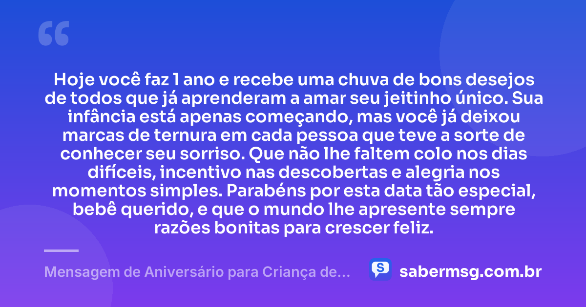 Hoje você faz 1 ano e recebe uma chuva de bons desejos de todos que já aprenderam a amar seu jeitinho único. Sua infância está apenas começando, mas você já deixou marcas de ternura em cada pessoa que teve a sorte de conhecer seu sorriso. Que não lhe faltem colo nos dias difíceis, incentivo nas descobertas e alegria nos momentos simples. Parabéns por esta data tão especial, bebê querido, e que o mundo lhe apresente sempre razões bonitas para crescer feliz. — Mensagem de Aniversário para Criança de 1 Ano