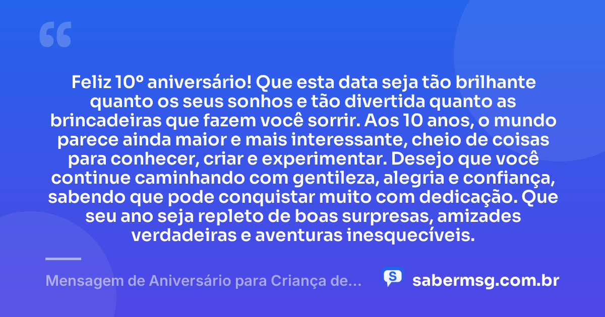 Feliz 10º aniversário! Que esta data seja tão brilhante quanto os seus sonhos e tão divertida quanto as brincadeiras que fazem você sorrir. Aos 10 anos, o mundo parece ainda maior e mais interessante, cheio de coisas para conhecer, criar e experimentar. Desejo que você continue caminhando com gentileza, alegria e confiança, sabendo que pode conquistar muito com dedicação. Que seu ano seja repleto de boas surpresas, amizades verdadeiras e aventuras inesquecíveis. — Mensagem de Aniversário para Criança de 10 Anos